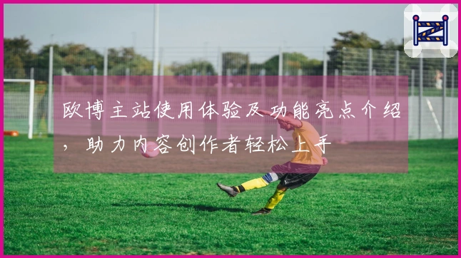 欧博主站使用体验及功能亮点介绍，助力内容创作者轻松上手