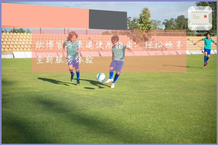 欧博官方渠道使用指南：轻松畅享全新服务体验