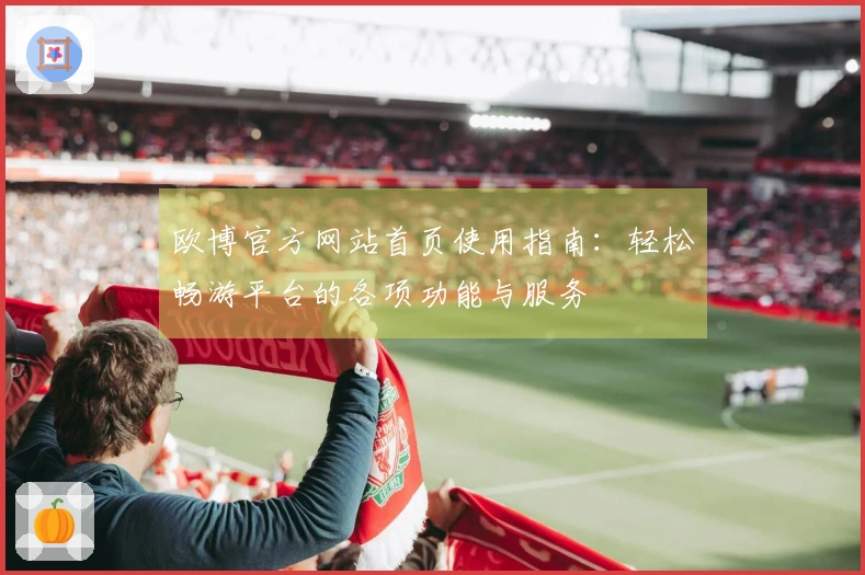 欧博官方网站首页使用指南：轻松畅游平台的各项功能与服务
