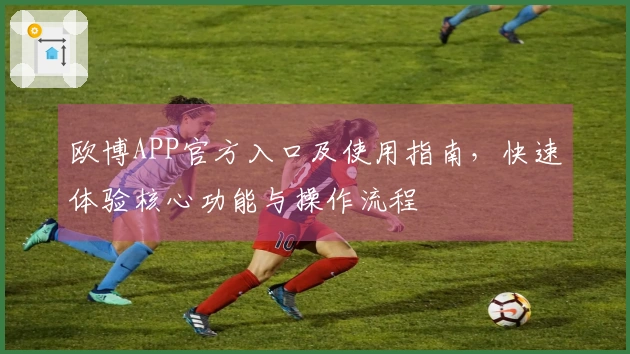 欧博APP官方入口及使用指南，快速体验核心功能与操作流程